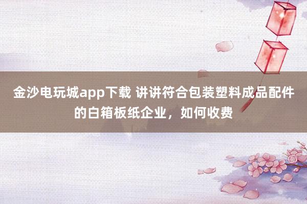 金沙电玩城app下载 讲讲符合包装塑料成品配件的白箱板纸企业，如何收费