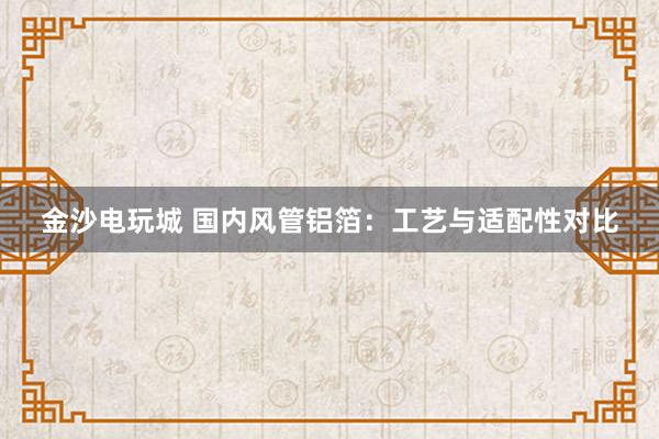 金沙电玩城 国内风管铝箔：工艺与适配性对比