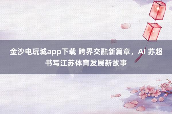 金沙电玩城app下载 跨界交融新篇章，AI 苏超书写江苏体育发展新故事