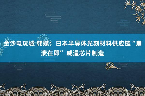 金沙电玩城 韩媒：日本半导体光刻材料供应链“崩溃在即” 威逼芯片制造