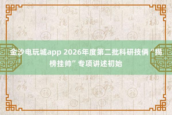 金沙电玩城app 2026年度第二批科研技俩“揭榜挂帅”专项讲述初始