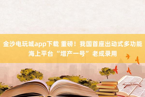 金沙电玩城app下载 重磅！我国首座出动式多功能海上平台 “增产一号” 老成录用