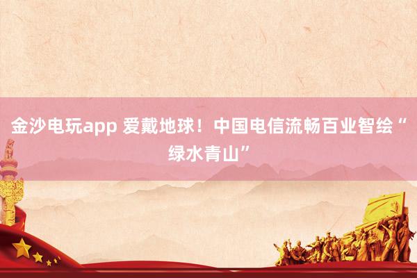 金沙电玩app 爱戴地球！中国电信流畅百业智绘“绿水青山”