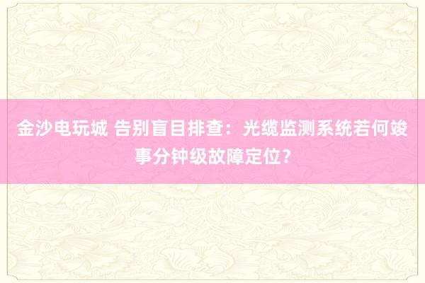 金沙电玩城 告别盲目排查：光缆监测系统若何竣事分钟级故障定位？