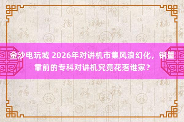 金沙电玩城 2026年对讲机市集风浪幻化，销量靠前的专科对讲机究竟花落谁家？