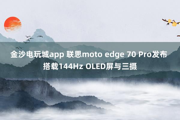 金沙电玩城app 联思moto edge 70 Pro发布 搭载144Hz OLED屏与三摄