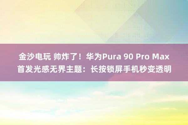金沙电玩 帅炸了！华为Pura 90 Pro Max首发光感无界主题：长按锁屏手机秒变透明