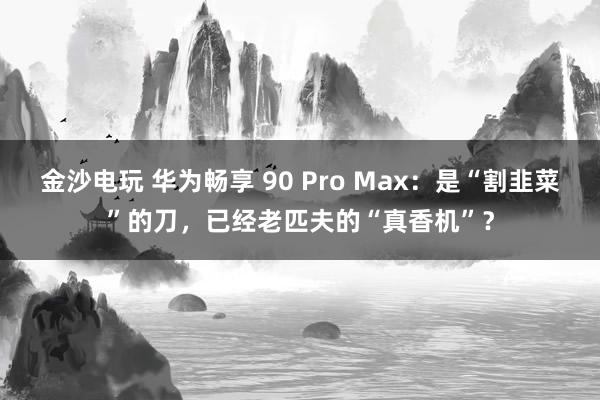 金沙电玩 华为畅享 90 Pro Max：是“割韭菜”的刀，已经老匹夫的“真香机”？