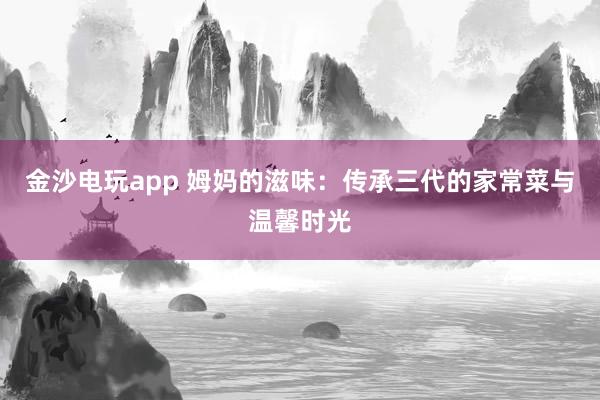 金沙电玩app 姆妈的滋味：传承三代的家常菜与温馨时光
