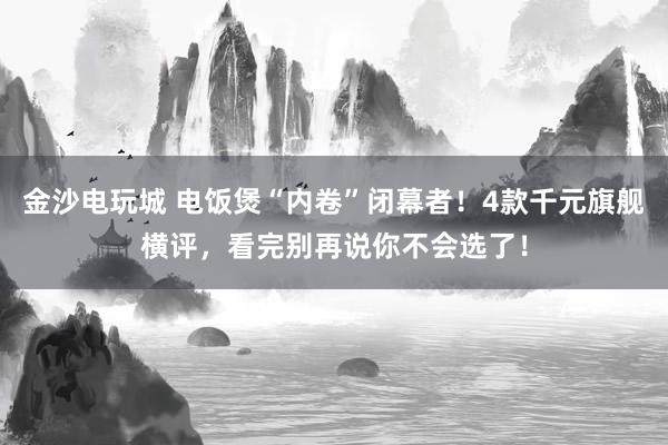 金沙电玩城 电饭煲“内卷”闭幕者！4款千元旗舰横评，看完别再说你不会选了！