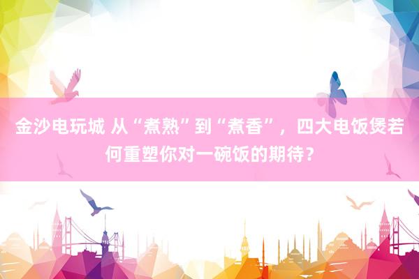 金沙电玩城 从“煮熟”到“煮香”，四大电饭煲若何重塑你对一碗饭的期待？