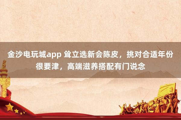 金沙电玩城app 耸立选新会陈皮，挑对合适年份很要津，高端滋养搭配有门说念