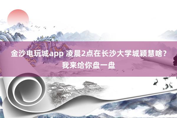 金沙电玩城app 凌晨2点在长沙大学城颖慧啥？我来给你盘一盘