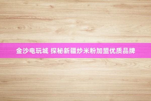 金沙电玩城 探秘新疆炒米粉加盟优质品牌