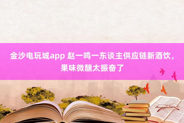 金沙电玩城app 赵一鸣一东谈主供应链新酒饮，果味微醺太振奋了