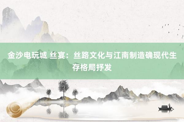 金沙电玩城 丝宴：丝路文化与江南制造确现代生存格局抒发