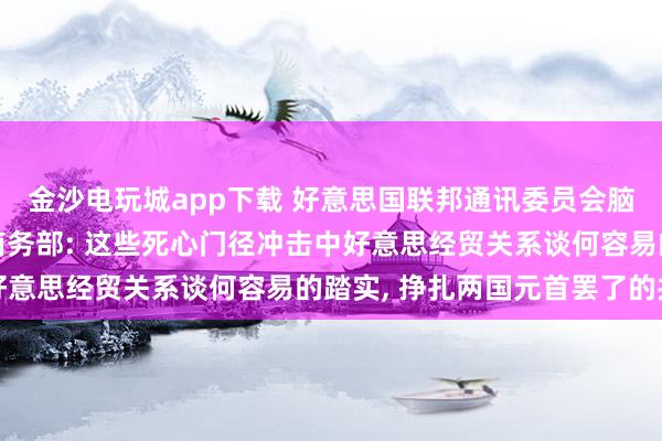 金沙电玩城app下载 好意思国联邦通讯委员会脑怒性对待中国企业, 商务部: 这些死心门径冲击中好意思经贸关系谈何容易的踏实, 挣扎两国元首罢了的共鸣
