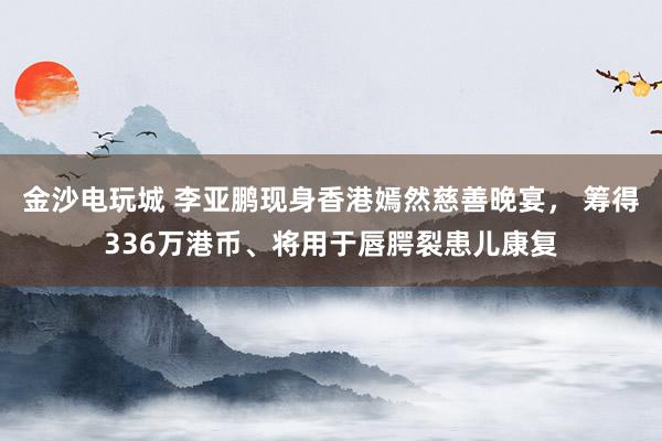 金沙电玩城 李亚鹏现身香港嫣然慈善晚宴， 筹得336万港币、将用于唇腭裂患儿康复