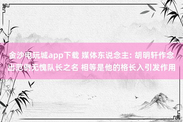 金沙电玩城app下载 媒体东说念主: 胡明轩作念出范例无愧队长之名 相等是他的格长入引发作用