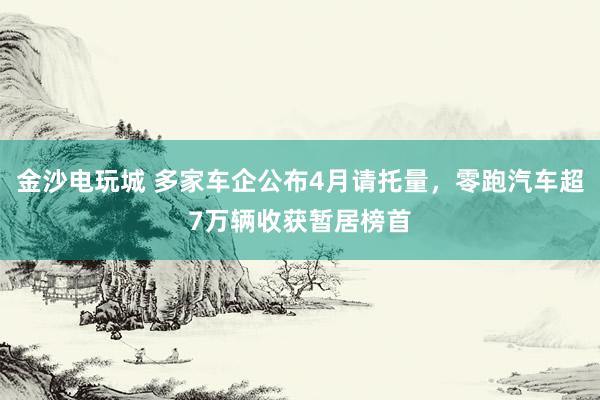 金沙电玩城 多家车企公布4月请托量，零跑汽车超7万辆收获暂居榜首