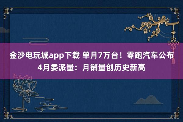 金沙电玩城app下载 单月7万台！零跑汽车公布4月委派量：月销量创历史新高
