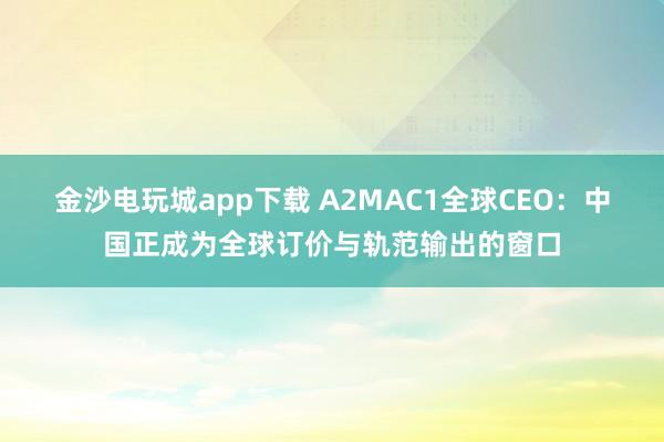 金沙电玩城app下载 A2MAC1全球CEO：中国正成为全球订价与轨范输出的窗口
