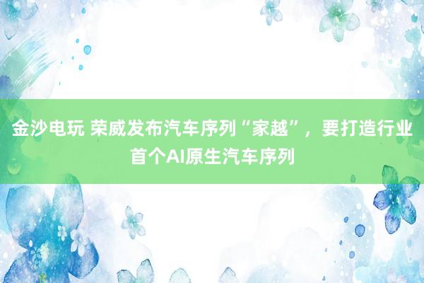 金沙电玩 荣威发布汽车序列“家越”，要打造行业首个AI原生汽车序列