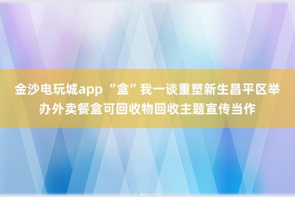金沙电玩城app “盒”我一谈重塑新生昌平区举办外卖餐盒可回收物回收主题宣传当作