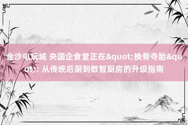 金沙电玩城 央国企食堂正在"换骨夺胎": 从传统后厨到数智厨房的升级指南