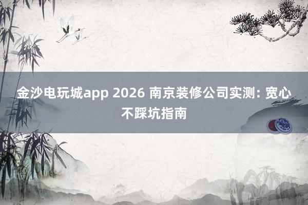 金沙电玩城app 2026 南京装修公司实测: 宽心不踩坑指南