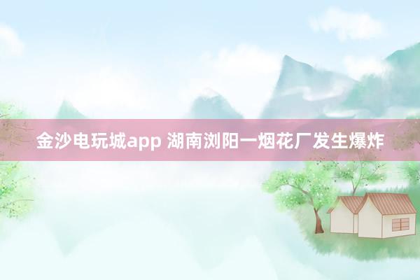 金沙电玩城app 湖南浏阳一烟花厂发生爆炸