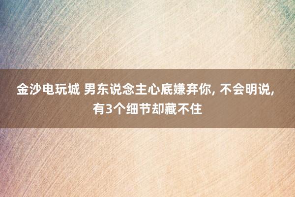 金沙电玩城 男东说念主心底嫌弃你, 不会明说, 有3个细节却藏不住