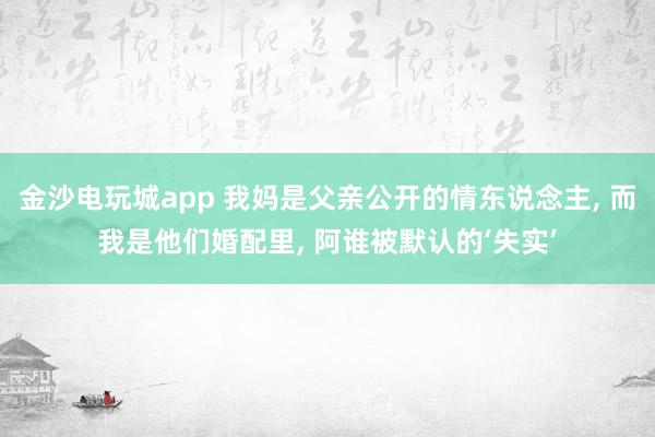 金沙电玩城app 我妈是父亲公开的情东说念主, 而我是他们婚配里, 阿谁被默认的‘失实’