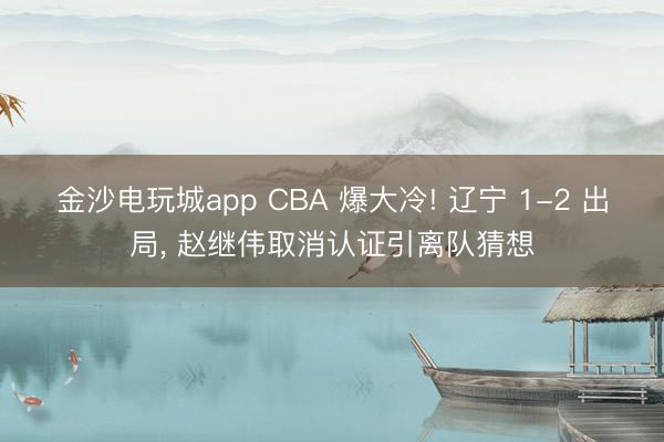 金沙电玩城app CBA 爆大冷! 辽宁 1-2 出局， 赵继伟取消认证引离队猜想