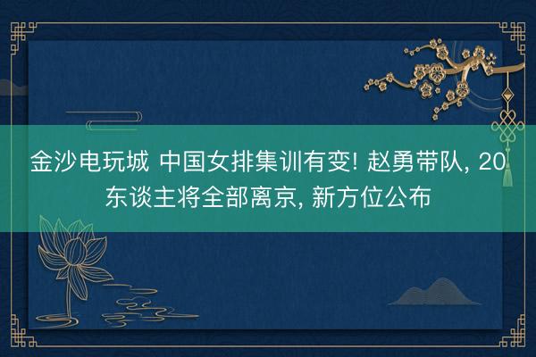 金沙电玩城 中国女排集训有变! 赵勇带队， 20东谈主将全部离京， 新方位公布