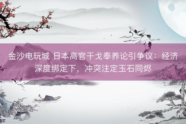 金沙电玩城 日本高官干戈奉养论引争议：经济深度绑定下，冲突注定玉石同烬
