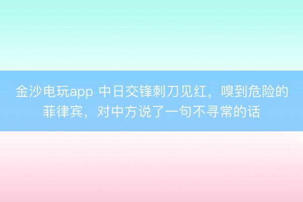 金沙电玩app 中日交锋刺刀见红，嗅到危险的菲律宾，对中方说了一句不寻常的话