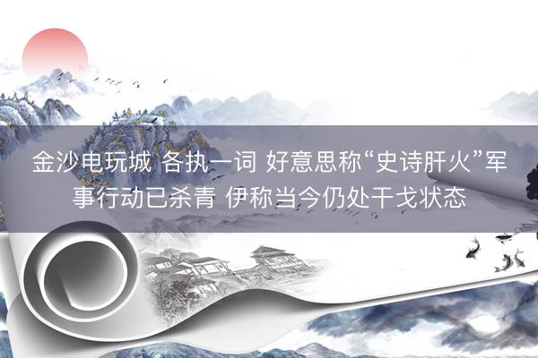 金沙电玩城 各执一词 好意思称“史诗肝火”军事行动已杀青 伊称当今仍处干戈状态