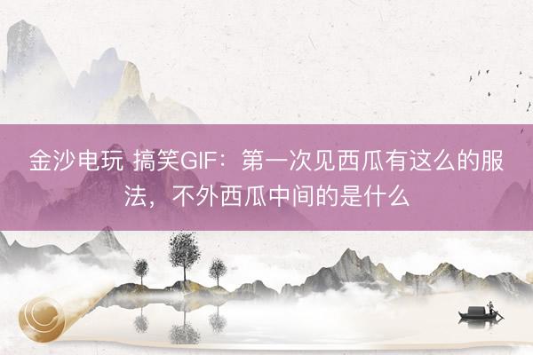 金沙电玩 搞笑GIF：第一次见西瓜有这么的服法，不外西瓜中间的是什么
