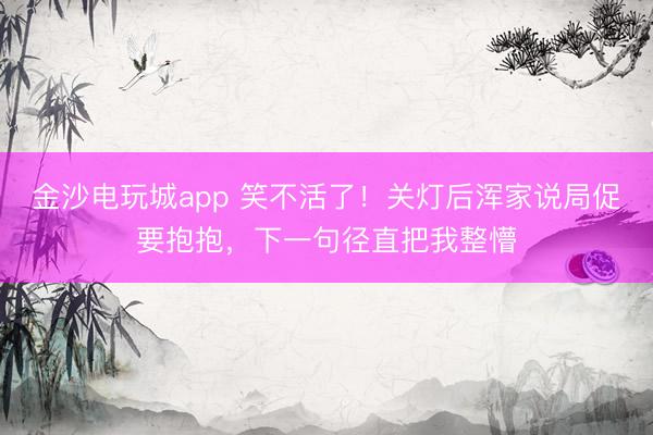 金沙电玩城app 笑不活了！关灯后浑家说局促要抱抱，下一句径直把我整懵