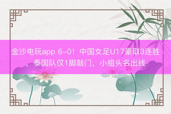 金沙电玩app 6-0！中国女足U17豪取3连胜，泰国队仅1脚敲门，小组头名出线