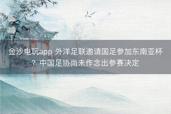 金沙电玩app 外洋足联邀请国足参加东南亚杯？中国足协尚未作念出参赛决定