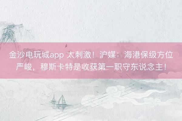 金沙电玩城app 太刺激！沪媒：海港保级方位严峻，穆斯卡特是收获第一职守东说念主！