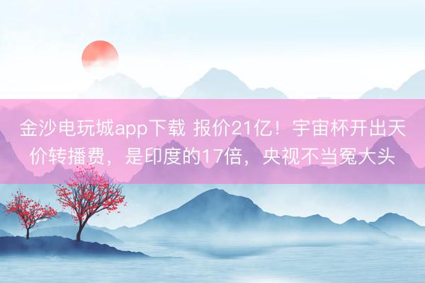 金沙电玩城app下载 报价21亿！宇宙杯开出天价转播费，是印度的17倍，央视不当冤大头