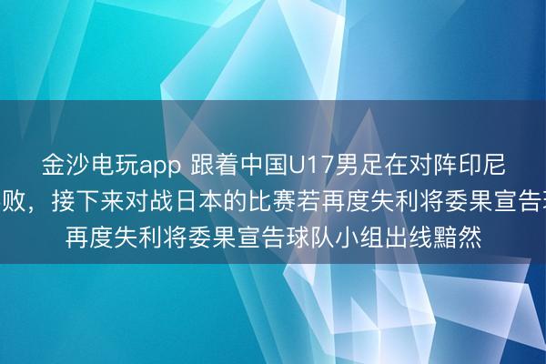 金沙电玩app 跟着中国U17男足在对阵印尼U17男足时惨遭落败，接下来对战日本的比赛若再度失利将委果宣告球队小组出线黯然
