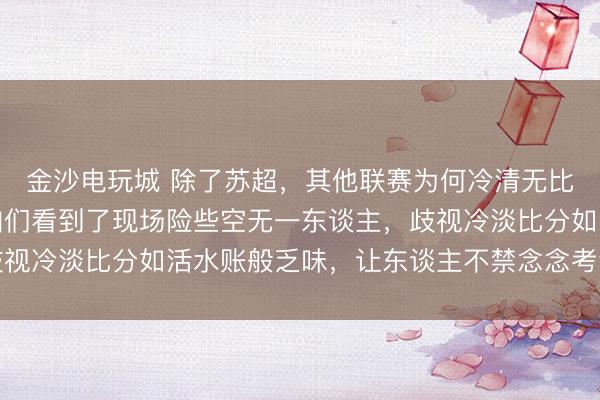 金沙电玩城 除了苏超，其他联赛为何冷清无比，前天鲁超的比赛让咱们看到了现场险些空无一东谈主，歧视冷淡比分如活水账般乏味，让东谈主不禁念念考背后的原因