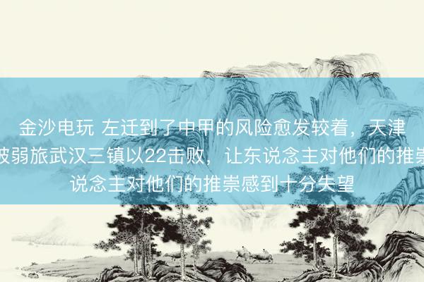 金沙电玩 左迁到了中甲的风险愈发较着，天津津门虎在主场被弱旅武汉三镇以22击败，让东说念主对他们的推崇感到十分失望