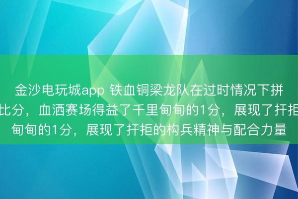 金沙电玩城app 铁血铜梁龙队在过时情况下拼尽全力，凭借点球扳平比分，血洒赛场得益了千里甸甸的1分，展现了扞拒的构兵精神与配合力量