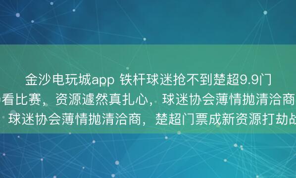 金沙电玩城app 铁杆球迷抢不到楚超9.9门票，伪球迷老公五一现场看比赛，资源遽然真扎心，球迷协会薄情抛清洽商，楚超门票成新资源打劫战